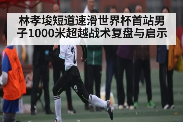 林孝埈短道速滑世界杯首站男子1000米超越战术复盘与启示