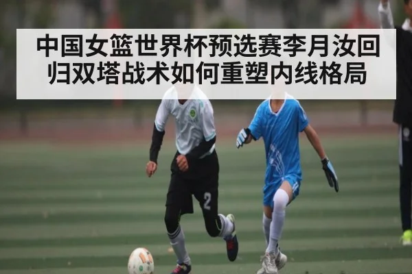 中国女篮世界杯预选赛李月汝回归双塔战术如何重塑内线格局