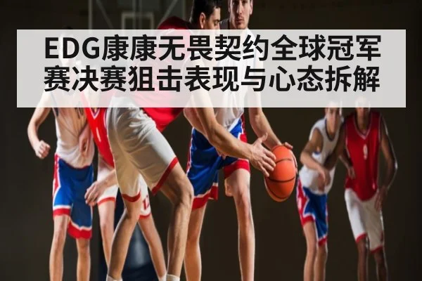EDG康康无畏契约全球冠军赛决赛狙击表现与心态拆解